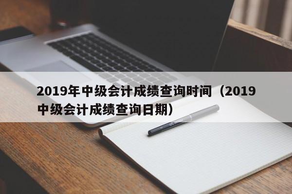 2019年中级会计成绩查询时间（2019中级会计成绩查询日期）
